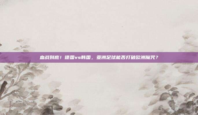 血战到底！德国vs韩国，亚洲足球能否打破欧洲魔咒？