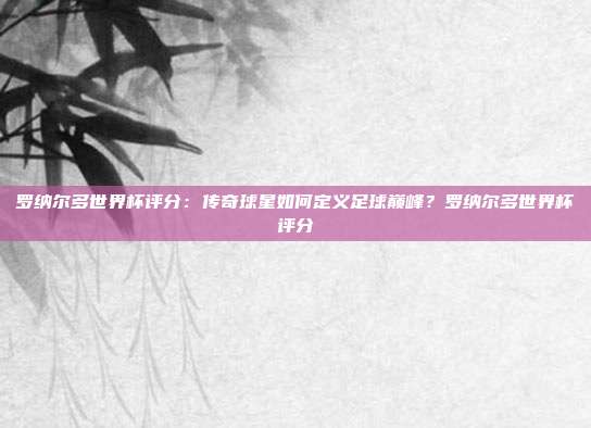 罗纳尔多世界杯评分：传奇球星如何定义足球巅峰？罗纳尔多世界杯评分