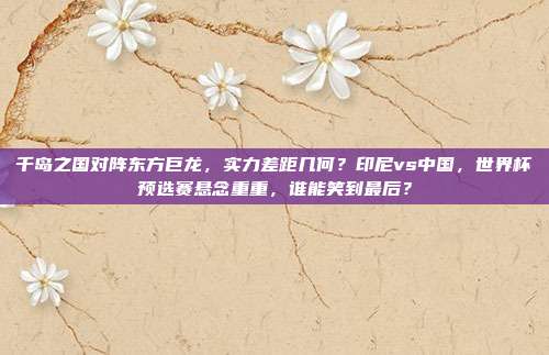 千岛之国对阵东方巨龙，实力差距几何？印尼vs中国，世界杯预选赛悬念重重，谁能笑到最后？