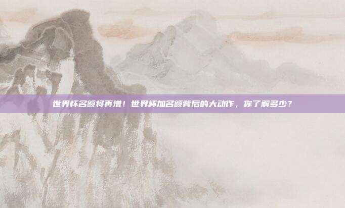世界杯名额将再增！世界杯加名额背后的大动作，你了解多少？