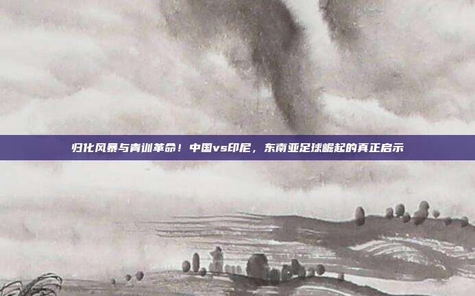 归化风暴与青训革命！中国vs印尼，东南亚足球崛起的真正启示