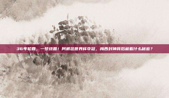 36年轮回，一梦终圆！阿根廷世界杯夺冠，梅西封神背后藏着什么秘密？