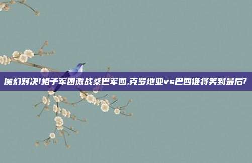 魔幻对决!格子军团激战桑巴军团,克罗地亚vs巴西谁将笑到最后?