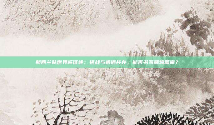新西兰队世界杯征途：挑战与机遇并存，能否书写辉煌篇章？