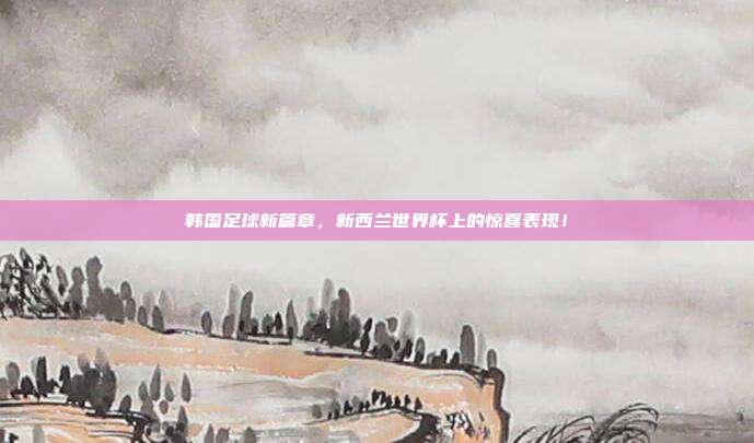 韩国足球新篇章，新西兰世界杯上的惊喜表现！