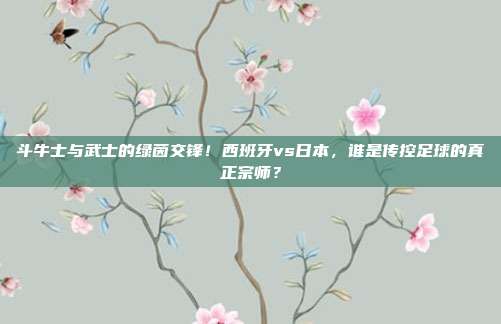 斗牛士与武士的绿茵交锋！西班牙vs日本，谁是传控足球的真正宗师？