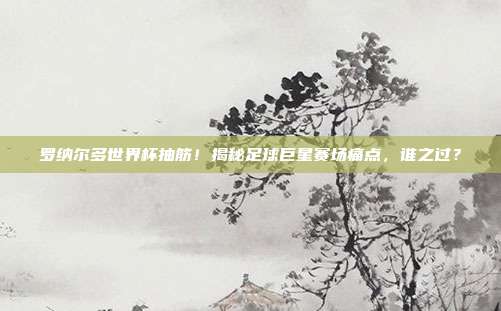 罗纳尔多世界杯抽筋！揭秘足球巨星赛场痛点，谁之过？