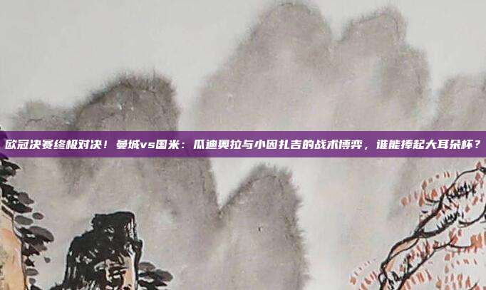 欧冠决赛终极对决！曼城vs国米：瓜迪奥拉与小因扎吉的战术博弈，谁能捧起大耳朵杯？