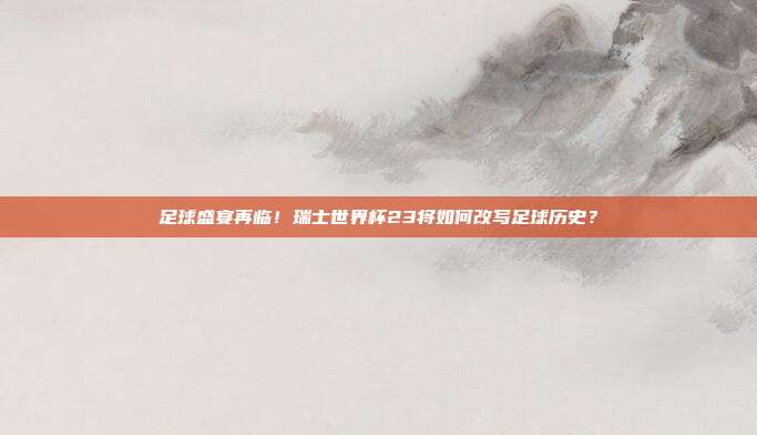 足球盛宴再临！瑞士世界杯23将如何改写足球历史？