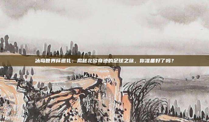 冰岛世界杯巡礼：揭秘北欧奇迹的足球之旅，你准备好了吗？