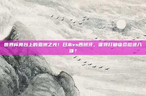 世界杯舞台上的亚洲之光！日本vs西班牙，谁将打破宿命挺进八强？