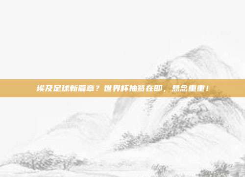 埃及足球新篇章？世界杯抽签在即，悬念重重！