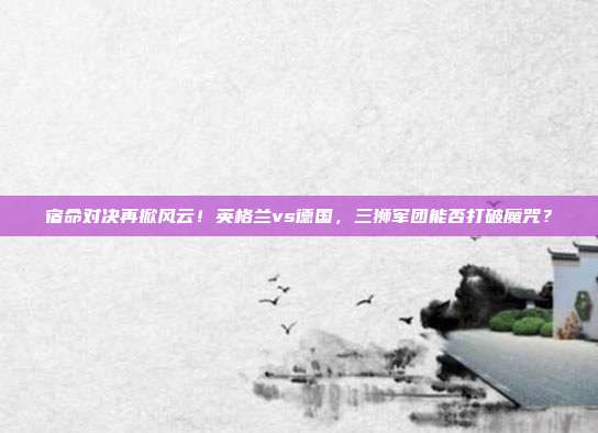 宿命对决再掀风云！英格兰vs德国，三狮军团能否打破魔咒？