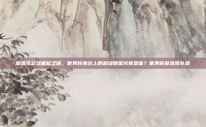 摩洛哥足球崛起之谜，世界杯舞台上的超级明星究竟是谁？世界杯摩洛哥队员
