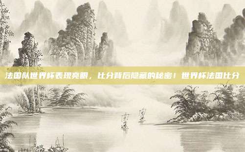 法国队世界杯表现亮眼，比分背后隐藏的秘密！世界杯法国比分