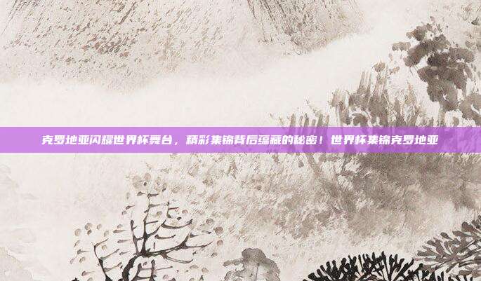 克罗地亚闪耀世界杯舞台，精彩集锦背后蕴藏的秘密！世界杯集锦克罗地亚