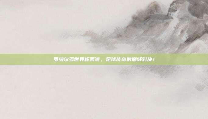 罗纳尔多世界杯表演，足球传奇的巅峰对决！