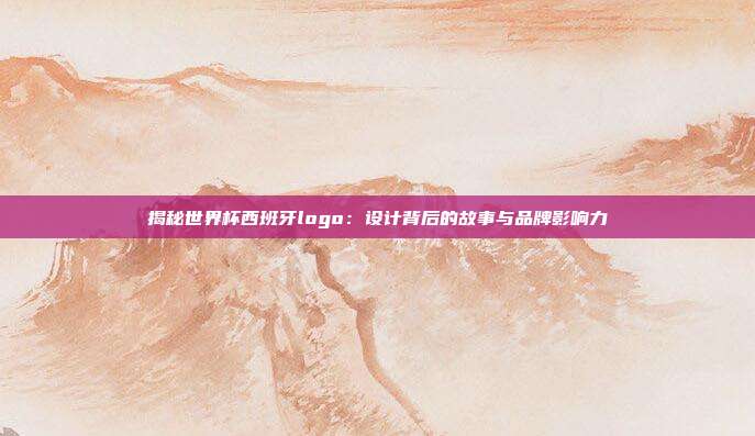 揭秘世界杯西班牙logo：设计背后的故事与品牌影响力