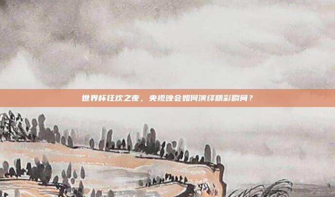 世界杯狂欢之夜，央视晚会如何演绎精彩瞬间？