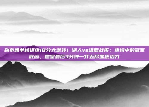 勒布朗单核拒绝18分大逆转！湖人vs雄鹿战报：绝境中的冠军底蕴，詹皇最后3分钟一打五尽显统治力