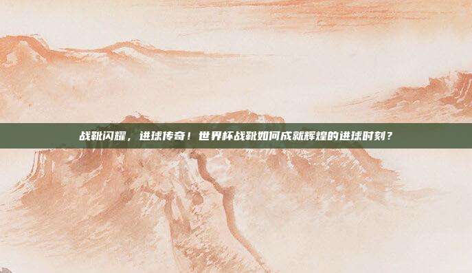 战靴闪耀，进球传奇！世界杯战靴如何成就辉煌的进球时刻？