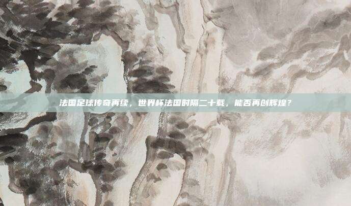 法国足球传奇再续，世界杯法国时隔二十载，能否再创辉煌？