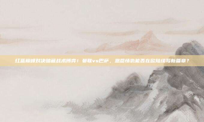 红蓝巅峰对决暗藏战术博弈！曼联vs巴萨，恩怨情仇能否在欧陆续写新篇章？