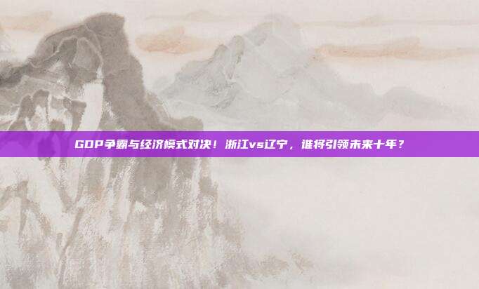 GDP争霸与经济模式对决！浙江vs辽宁，谁将引领未来十年？