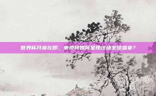 世界杯开幕在即，央视将如何呈现这场全球盛宴？