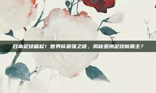 日本足球崛起！世界杯最强之谜，揭秘亚洲足球新霸主？