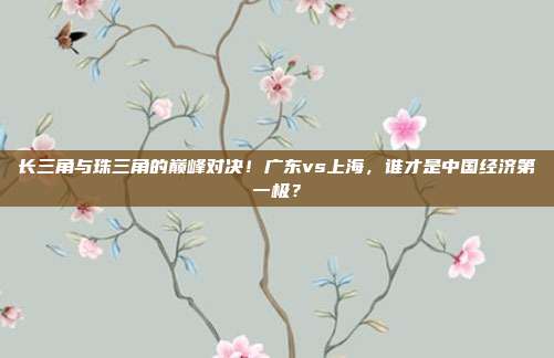 长三角与珠三角的巅峰对决！广东vs上海，谁才是中国经济第一极？