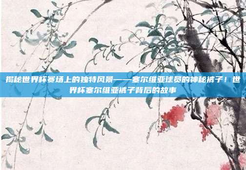 揭秘世界杯赛场上的独特风景——塞尔维亚球员的神秘裤子！世界杯塞尔维亚裤子背后的故事