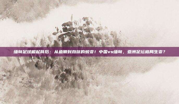 缅甸足球崛起背后：从鱼腩到劲旅的蜕变！中国vs缅甸，亚洲足坛格局生变？