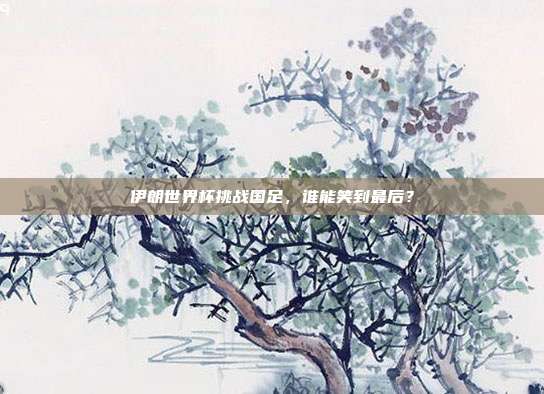 伊朗世界杯挑战国足，谁能笑到最后？