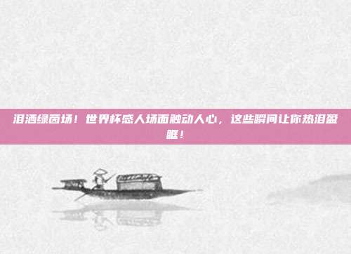 泪洒绿茵场！世界杯感人场面触动人心，这些瞬间让你热泪盈眶！