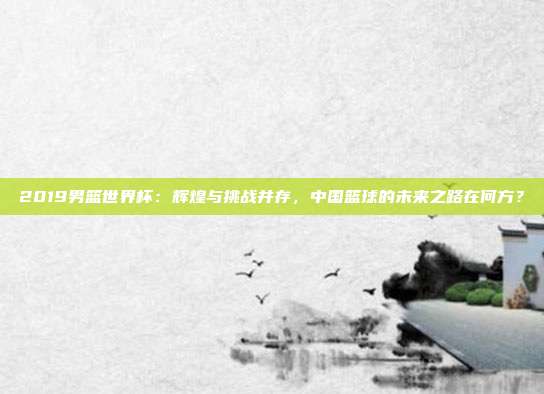 2019男篮世界杯：辉煌与挑战并存，中国篮球的未来之路在何方？
