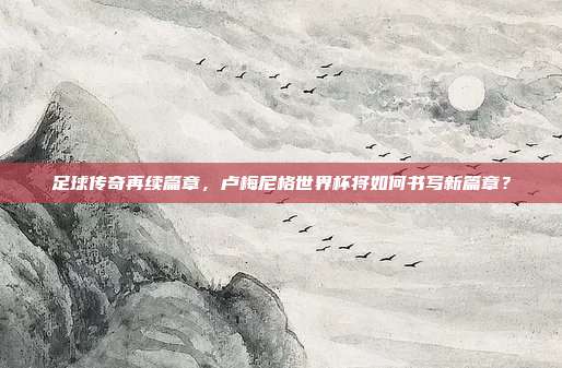 足球传奇再续篇章，卢梅尼格世界杯将如何书写新篇章？