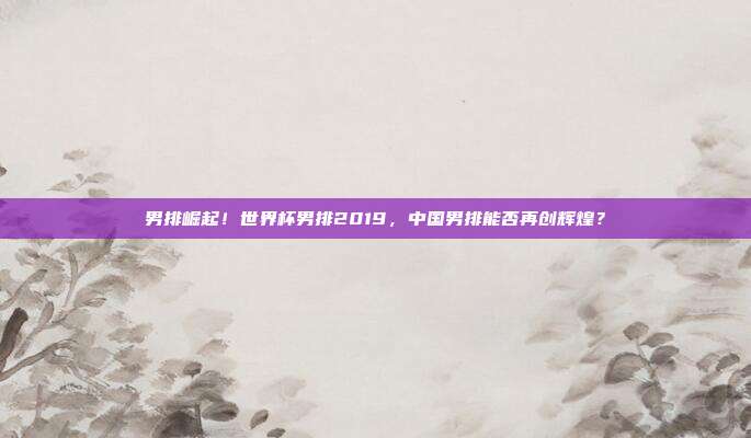 男排崛起！世界杯男排2019，中国男排能否再创辉煌？