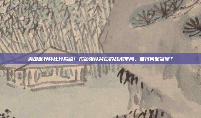 美国世界杯比分揭晓！揭秘强队背后的战术布局，谁将问鼎冠军？