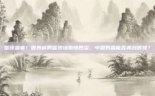 篮球盛宴！世界杯男篮现场激情四溢，中国男篮能否再创辉煌？