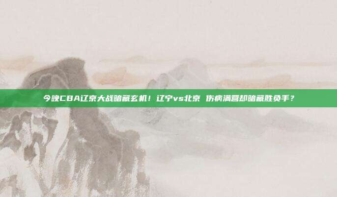 今晚CBA辽京大战暗藏玄机！辽宁vs北京 伤病满营却暗藏胜负手？