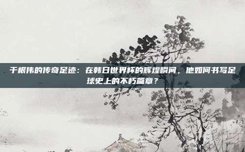 于根伟的传奇足迹：在韩日世界杯的辉煌瞬间，他如何书写足球史上的不朽篇章？