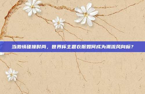 当激情碰撞时尚，世界杯主题衣服如何成为潮流风向标？