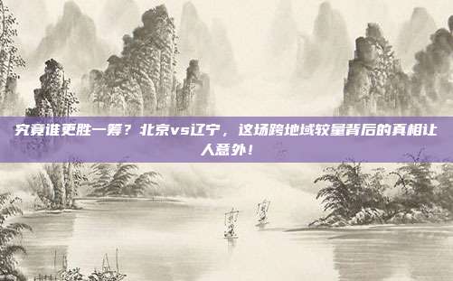 究竟谁更胜一筹？北京vs辽宁，这场跨地域较量背后的真相让人意外！