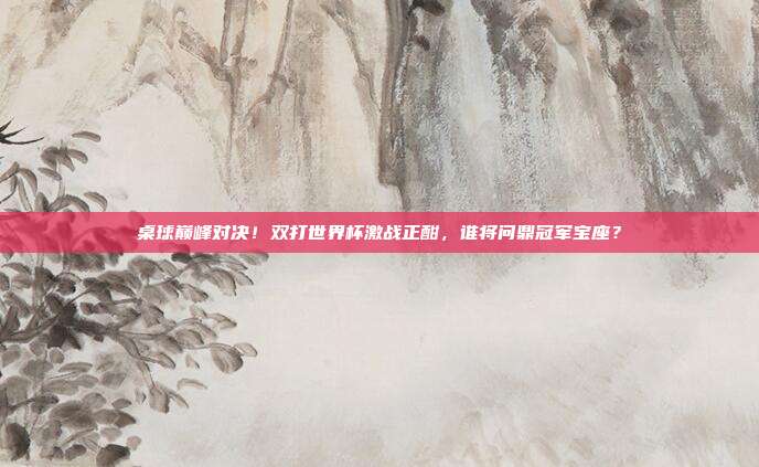 桌球巅峰对决！双打世界杯激战正酣，谁将问鼎冠军宝座？