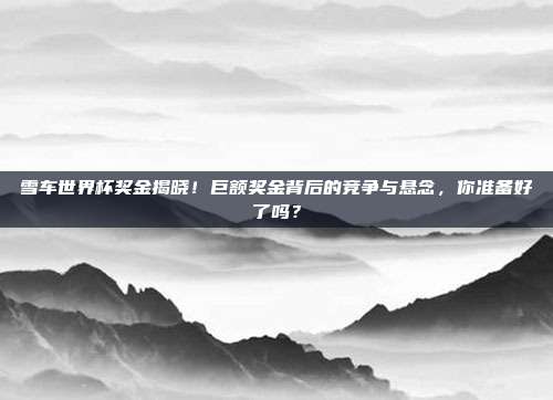 雪车世界杯奖金揭晓！巨额奖金背后的竞争与悬念，你准备好了吗？