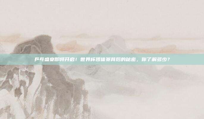 乒乓盛宴即将开启！世界杯团体赛背后的秘密，你了解多少？