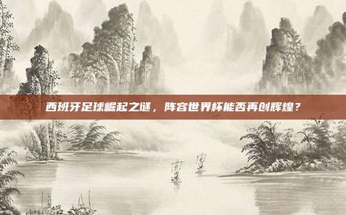 西班牙足球崛起之谜，阵容世界杯能否再创辉煌？