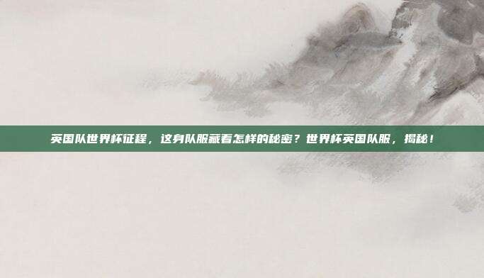 英国队世界杯征程，这身队服藏着怎样的秘密？世界杯英国队服，揭秘！