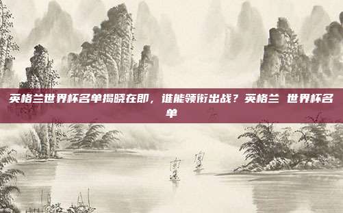 英格兰世界杯名单揭晓在即，谁能领衔出战？英格兰 世界杯名单